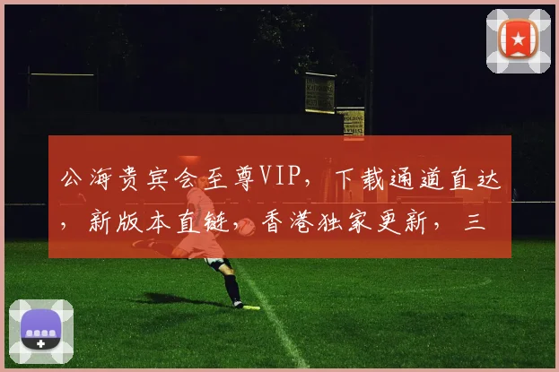 公海贵宾会至尊VIP，下载通道直达，新版本直链，香港独家更新，三重礼遇，速来体验