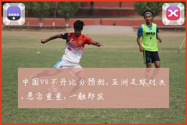 中国vs不丹比分预测,亚洲足球对决,悬念重重,一触即发
