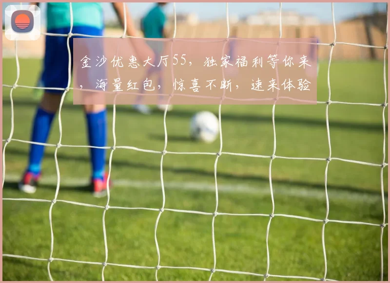金沙优惠大厅55，独家福利等你来，海量红包，惊喜不断，速来体验