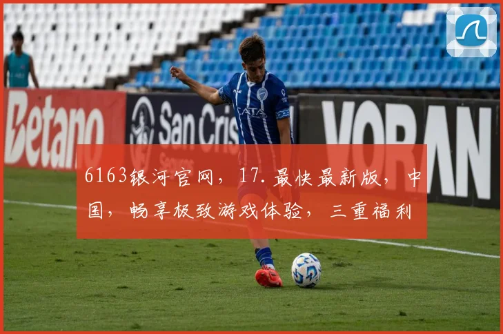 6163银河官网，17.最快最新版，中国，畅享极致游戏体验，三重福利等你来